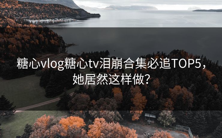 糖心vlog糖心tv泪崩合集必追TOP5，她居然这样做？