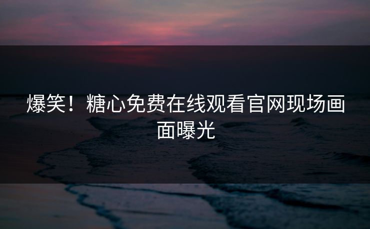 爆笑！糖心免费在线观看官网现场画面曝光