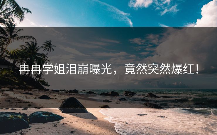 冉冉学姐泪崩曝光，竟然突然爆红！