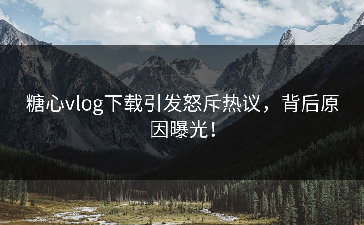 糖心vlog下载引发怒斥热议，背后原因曝光！