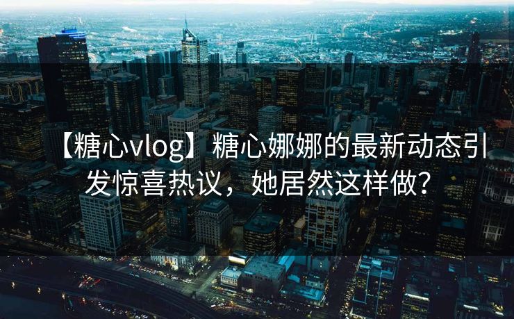 【糖心vlog】糖心娜娜的最新动态引发惊喜热议，她居然这样做？