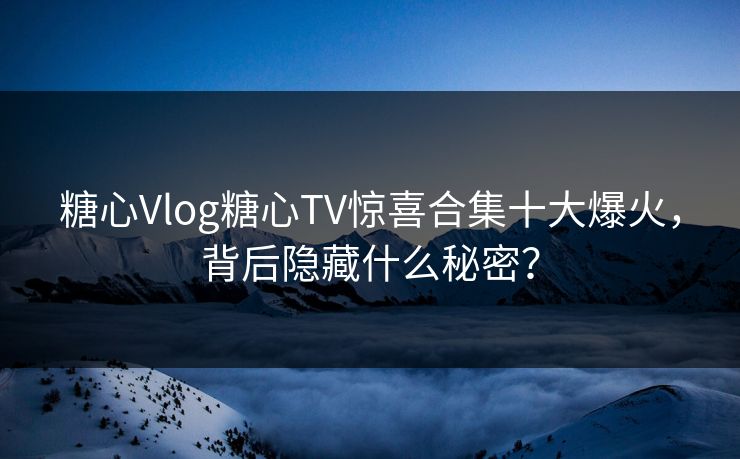 糖心Vlog糖心TV惊喜合集十大爆火，背后隐藏什么秘密？