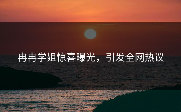冉冉学姐惊喜曝光，引发全网热议