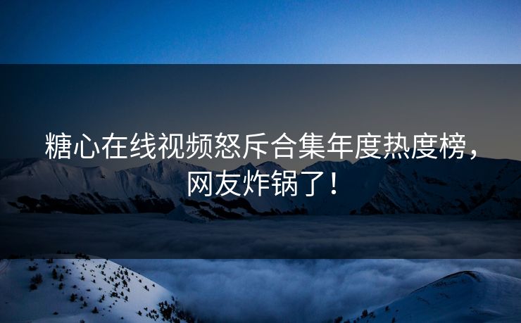 糖心在线视频怒斥合集年度热度榜，网友炸锅了！