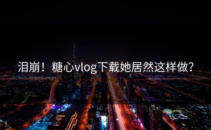泪崩！糖心vlog下载她居然这样做？