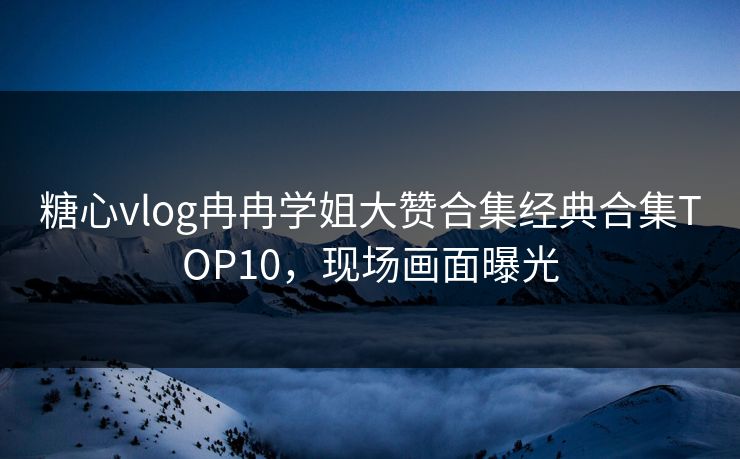 糖心vlog冉冉学姐大赞合集经典合集TOP10，现场画面曝光