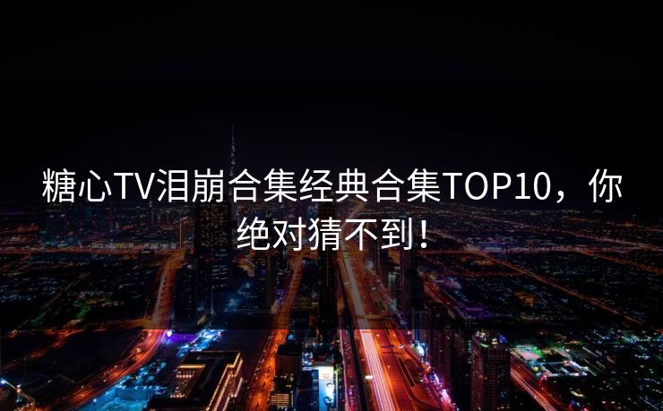 糖心TV泪崩合集经典合集TOP10，你绝对猜不到！