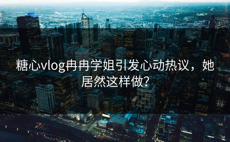 糖心vlog冉冉学姐引发心动热议，她居然这样做？