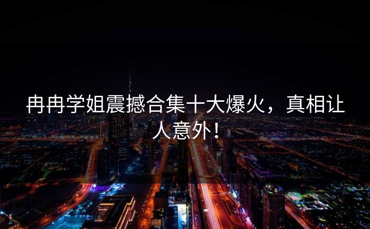 冉冉学姐震撼合集十大爆火，真相让人意外！