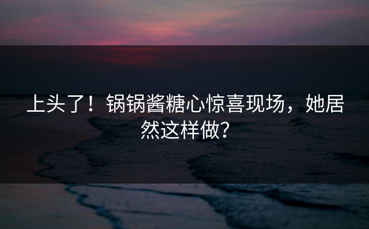 上头了！锅锅酱糖心惊喜现场，她居然这样做？
