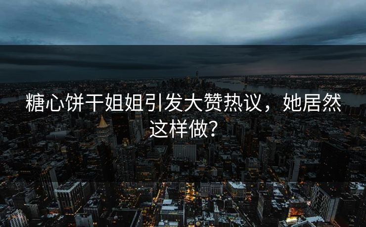 糖心饼干姐姐引发大赞热议，她居然这样做？