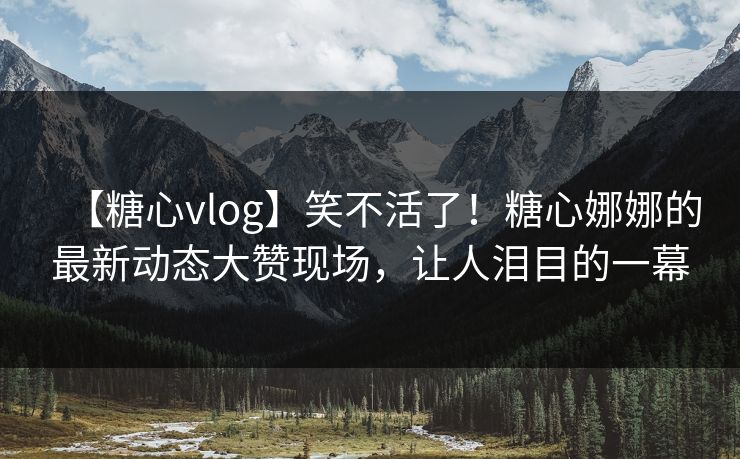 【糖心vlog】笑不活了！糖心娜娜的最新动态大赞现场，让人泪目的一幕