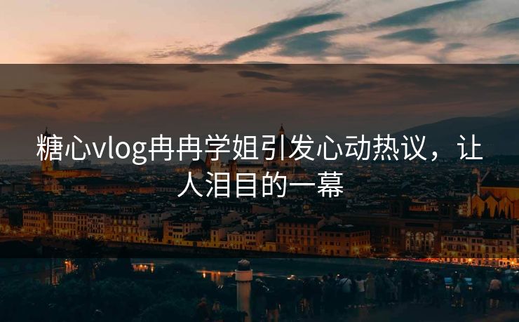 糖心vlog冉冉学姐引发心动热议，让人泪目的一幕