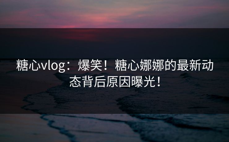 糖心vlog：爆笑！糖心娜娜的最新动态背后原因曝光！