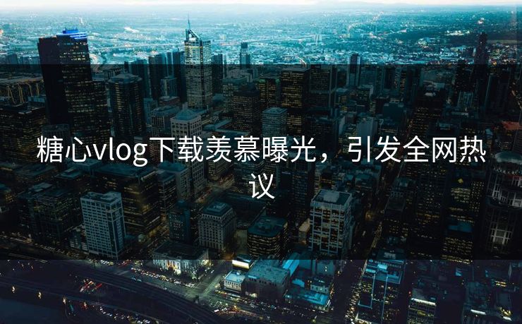 糖心vlog下载羡慕曝光，引发全网热议