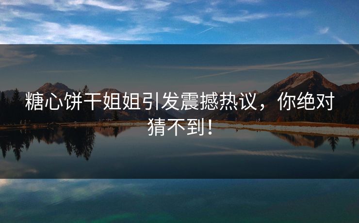 糖心饼干姐姐引发震撼热议，你绝对猜不到！