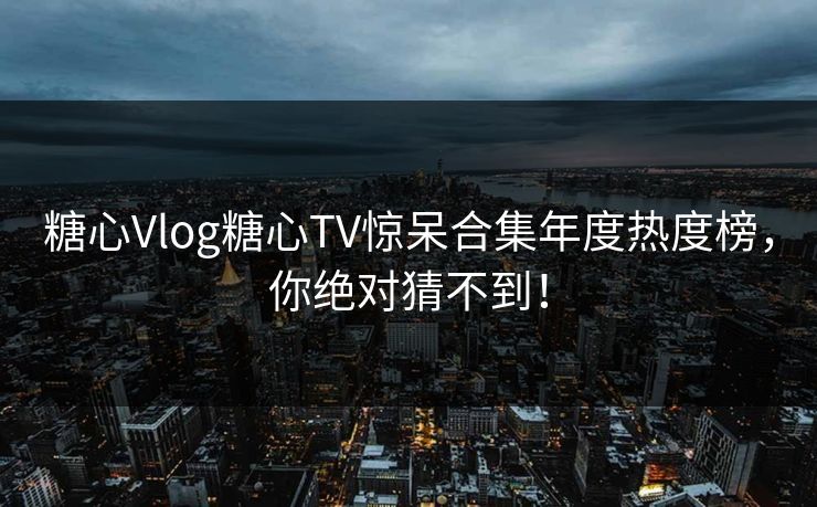 糖心Vlog糖心TV惊呆合集年度热度榜，你绝对猜不到！