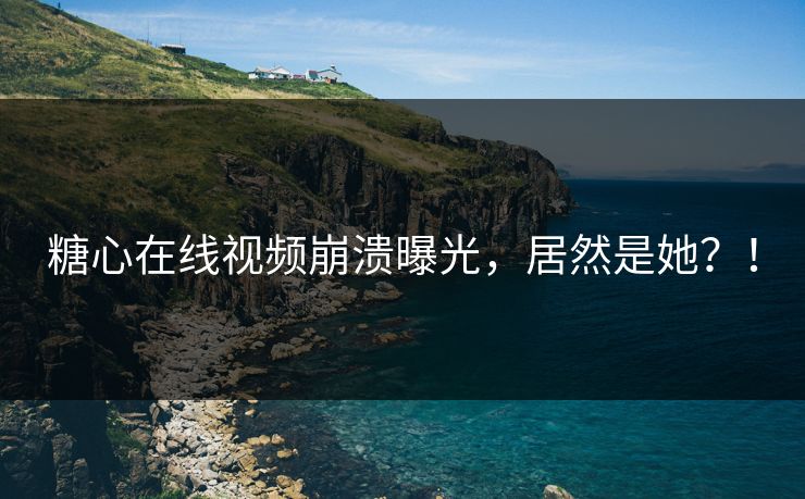 糖心在线视频崩溃曝光，居然是她？！