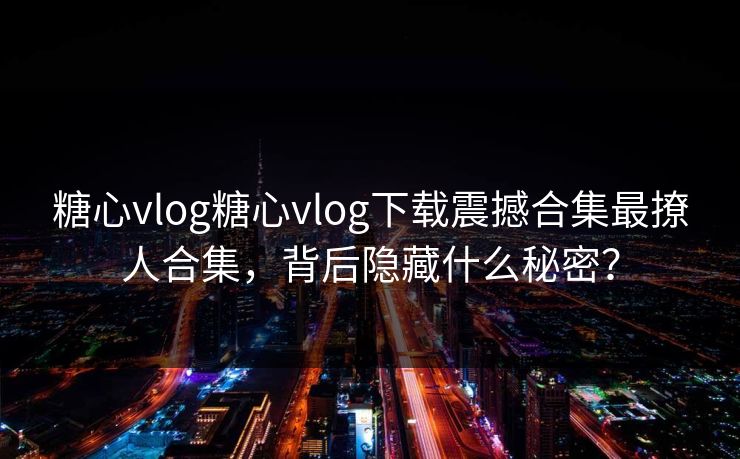 糖心vlog糖心vlog下载震撼合集最撩人合集，背后隐藏什么秘密？