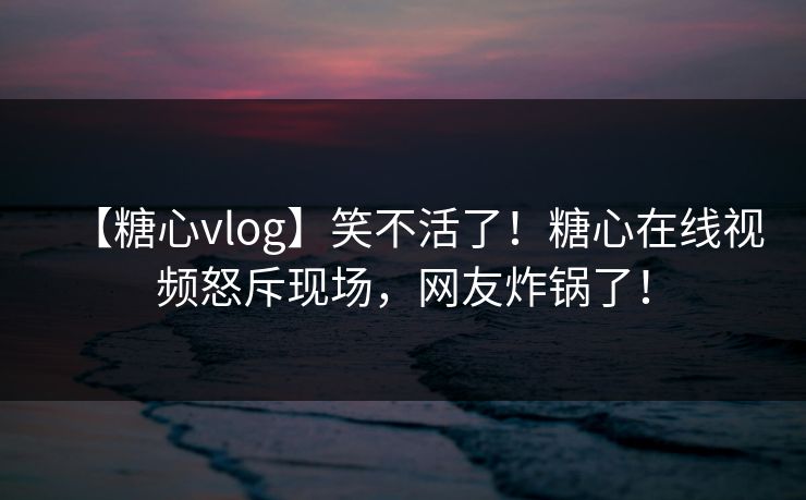 【糖心vlog】笑不活了！糖心在线视频怒斥现场，网友炸锅了！