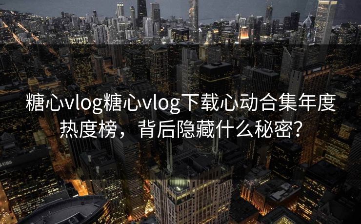 糖心vlog糖心vlog下载心动合集年度热度榜，背后隐藏什么秘密？