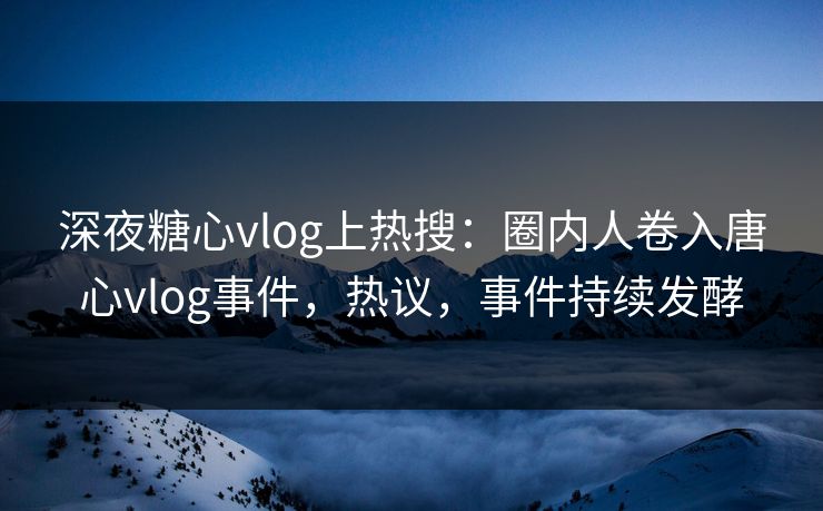 深夜糖心vlog上热搜：圈内人卷入唐心vlog事件，热议，事件持续发酵