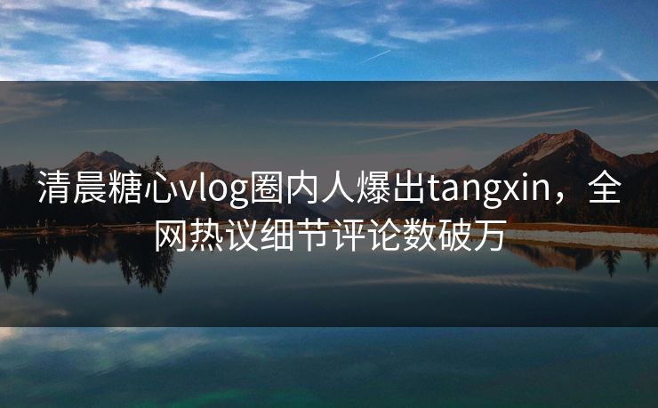 清晨糖心vlog圈内人爆出tangxin，全网热议细节评论数破万