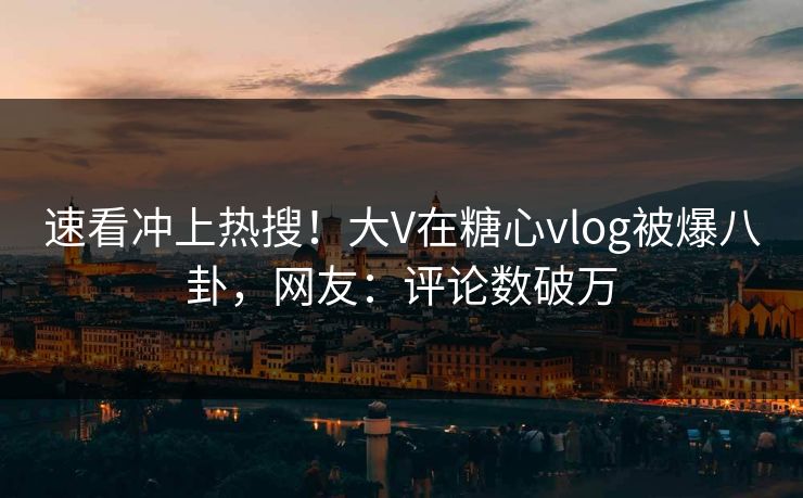 速看冲上热搜！大V在糖心vlog被爆八卦，网友：评论数破万