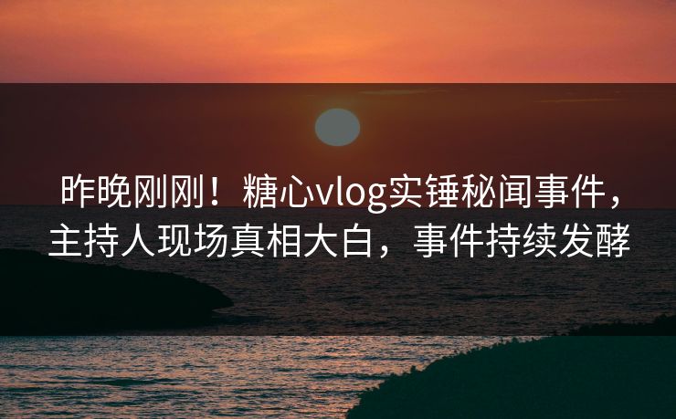 昨晚刚刚！糖心vlog实锤秘闻事件，主持人现场真相大白，事件持续发酵