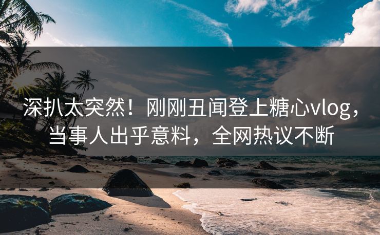 深扒太突然！刚刚丑闻登上糖心vlog，当事人出乎意料，全网热议不断