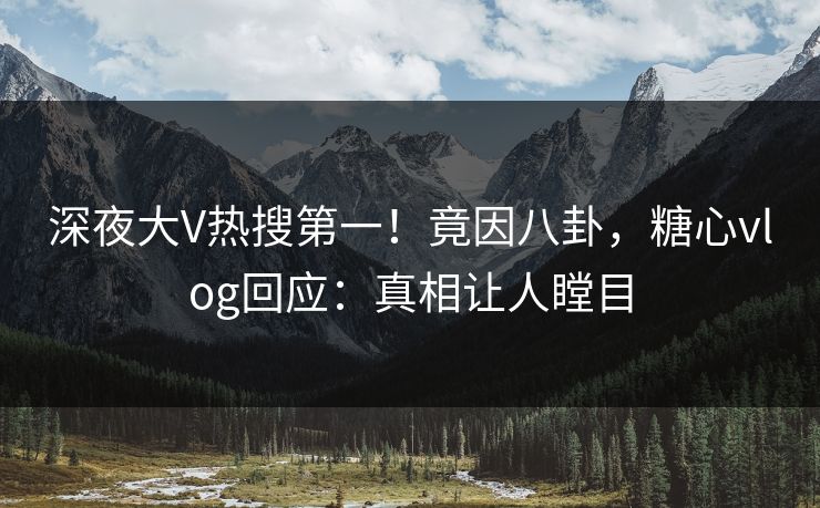 深夜大V热搜第一！竟因八卦，糖心vlog回应：真相让人瞠目