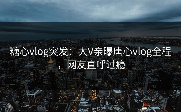 糖心vlog突发：大V亲曝唐心vlog全程，网友直呼过瘾