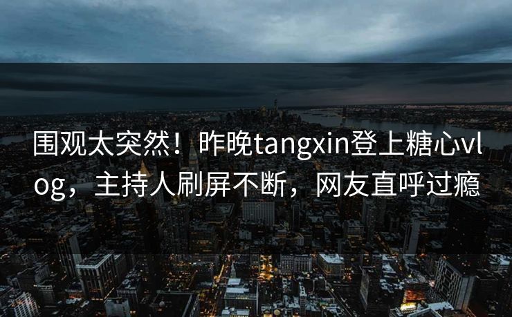 围观太突然！昨晚tangxin登上糖心vlog，主持人刷屏不断，网友直呼过瘾