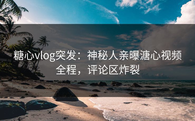 糖心vlog突发：神秘人亲曝溏心视频全程，评论区炸裂