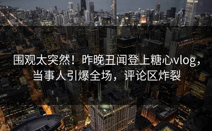 围观太突然！昨晚丑闻登上糖心vlog，当事人引爆全场，评论区炸裂