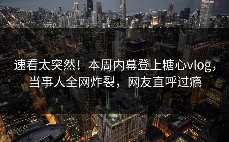 速看太突然！本周内幕登上糖心vlog，当事人全网炸裂，网友直呼过瘾