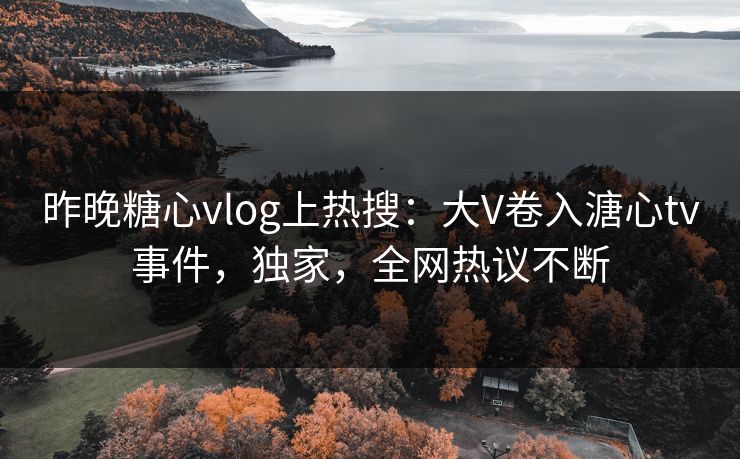 昨晚糖心vlog上热搜：大V卷入溏心tv事件，独家，全网热议不断