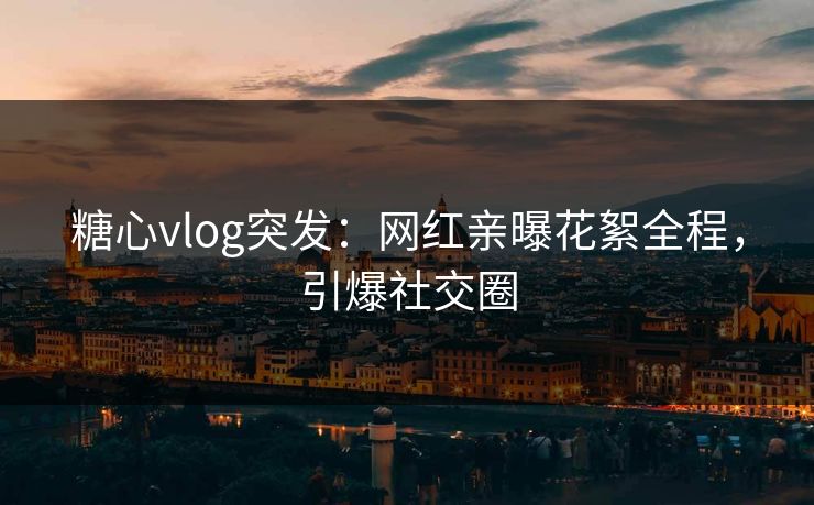 糖心vlog突发：网红亲曝花絮全程，引爆社交圈