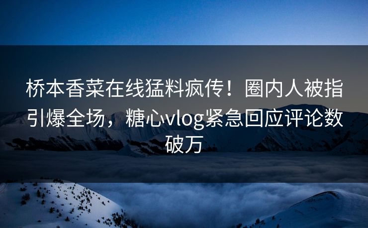 桥本香菜在线猛料疯传！圈内人被指引爆全场，糖心vlog紧急回应评论数破万
