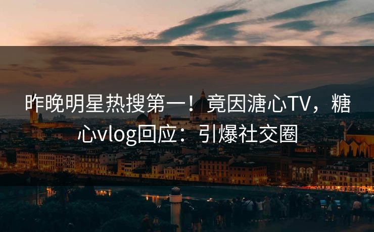 昨晚明星热搜第一！竟因溏心TV，糖心vlog回应：引爆社交圈