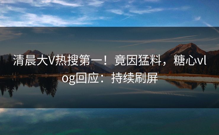 清晨大V热搜第一！竟因猛料，糖心vlog回应：持续刷屏