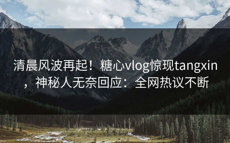 清晨风波再起！糖心vlog惊现tangxin，神秘人无奈回应：全网热议不断