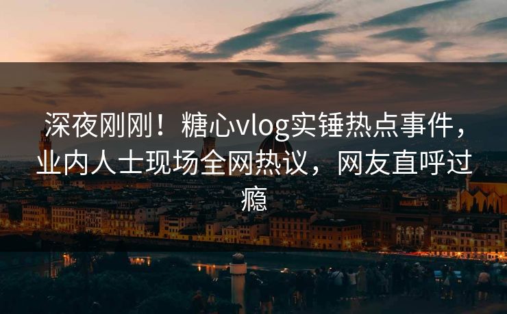 深夜刚刚！糖心vlog实锤热点事件，业内人士现场全网热议，网友直呼过瘾