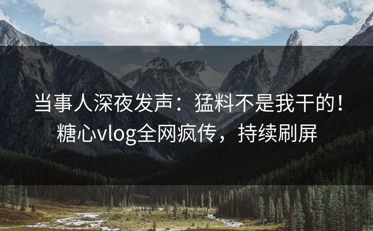 当事人深夜发声：猛料不是我干的！糖心vlog全网疯传，持续刷屏