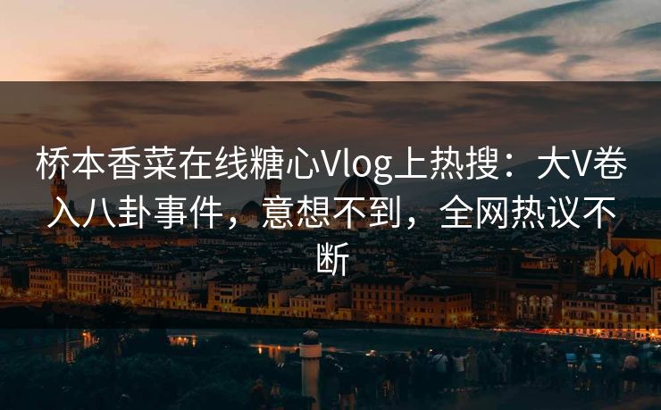 桥本香菜在线糖心Vlog上热搜：大V卷入八卦事件，意想不到，全网热议不断