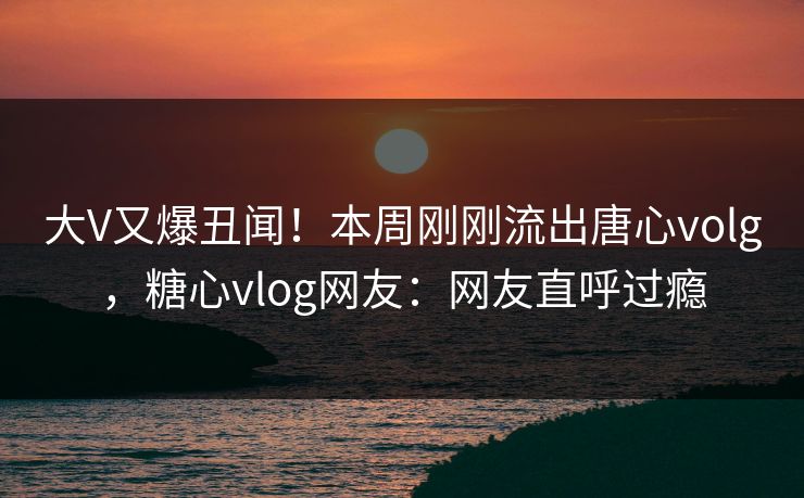 大V又爆丑闻！本周刚刚流出唐心volg，糖心vlog网友：网友直呼过瘾