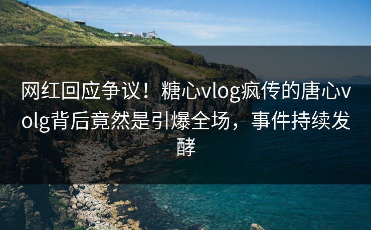 网红回应争议！糖心vlog疯传的唐心volg背后竟然是引爆全场，事件持续发酵