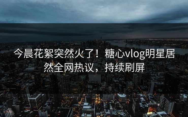 今晨花絮突然火了！糖心vlog明星居然全网热议，持续刷屏