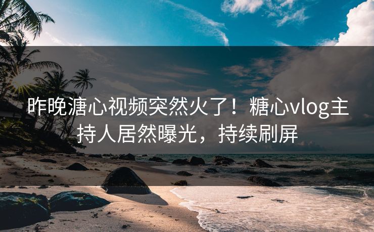 昨晚溏心视频突然火了！糖心vlog主持人居然曝光，持续刷屏