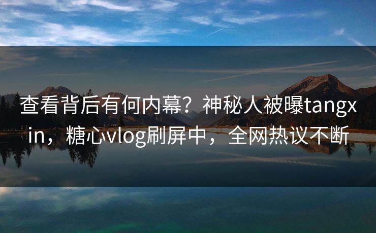 查看背后有何内幕？神秘人被曝tangxin，糖心vlog刷屏中，全网热议不断